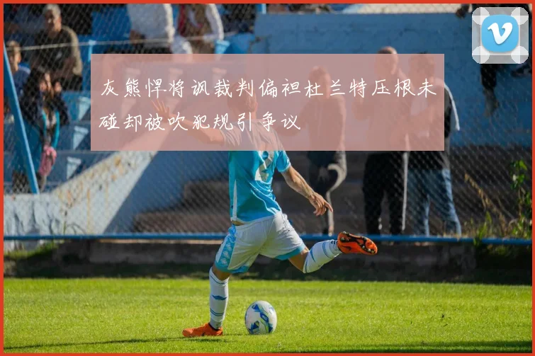 灰熊悍将讽裁判偏袒杜兰特压根未碰却被吹犯规引争议
