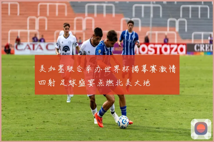 美加墨联合举办世界杯揭幕赛激情四射 足球盛宴点燃北美大地