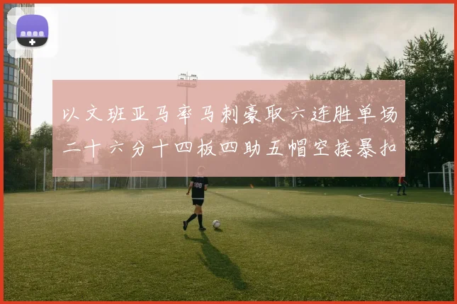 以文班亚马率马刺豪取六连胜单场二十六分十四板四助五帽空接暴扣