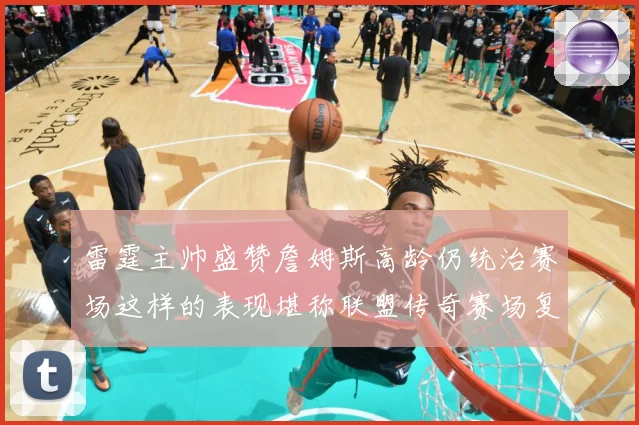雷霆主帅盛赞詹姆斯高龄仍统治赛场这样的表现堪称联盟传奇赛场复盘