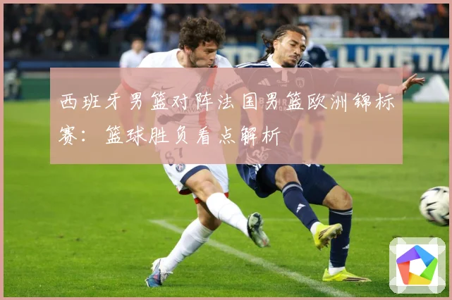 西班牙男篮对阵法国男篮欧洲锦标赛：篮球胜负看点解析