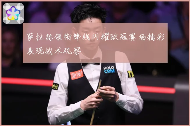 萨拉赫领衔锋线闪耀欧冠赛场精彩表现战术观察