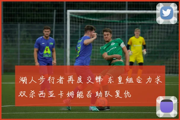 湖人步行者再度交锋 东皇组合力求双杀西亚卡姆能否助队复仇
