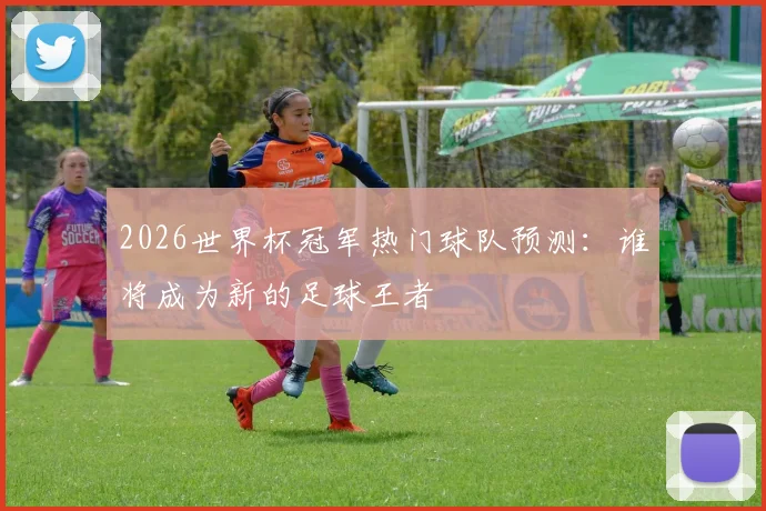 2026世界杯冠军热门球队预测：谁将成为新的足球王者