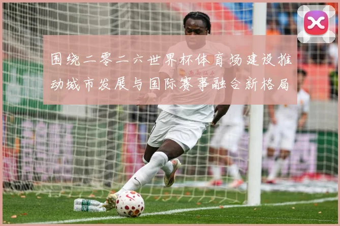 围绕二零二六世界杯体育场建设推动城市发展与国际赛事融合新格局赛事前瞻
