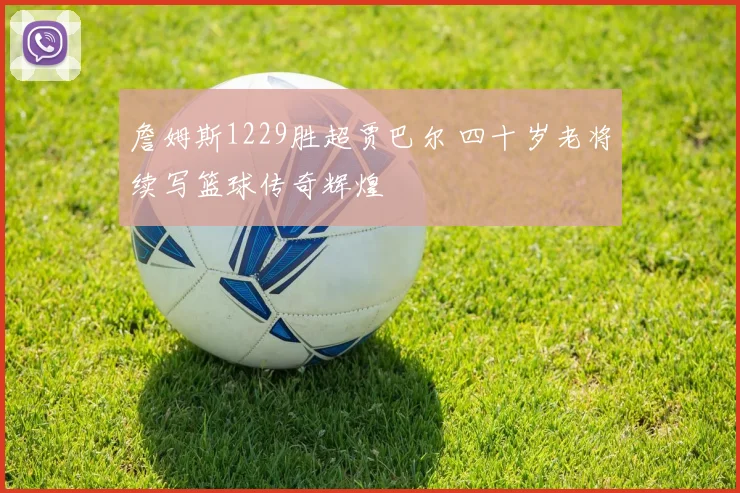 詹姆斯1229胜超贾巴尔 四十岁老将续写篮球传奇辉煌