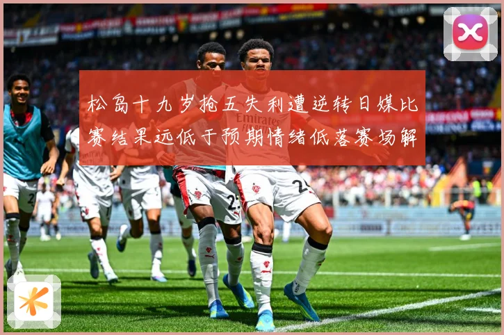 松岛十九岁抢五失利遭逆转日媒比赛结果远低于预期情绪低落赛场解读