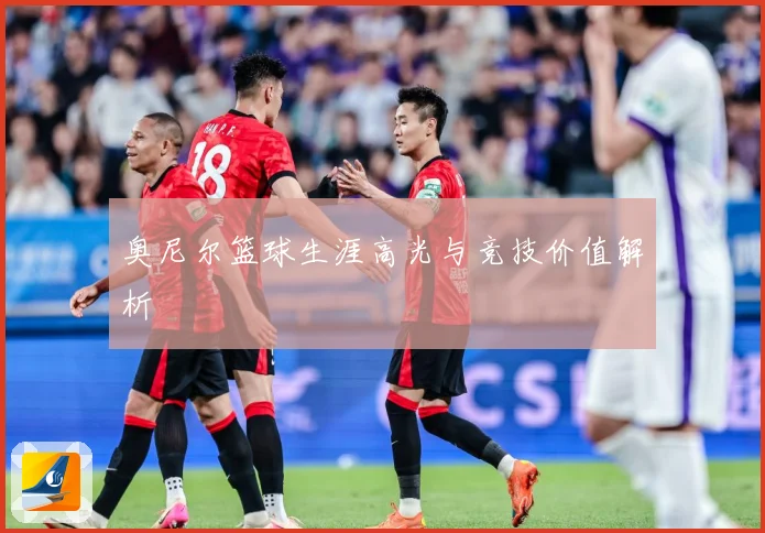 奥尼尔篮球生涯高光与竞技价值解析
