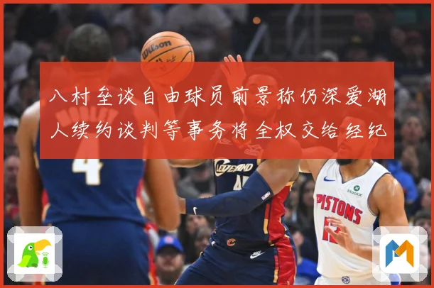 八村垒谈自由球员前景称仍深爱湖人续约谈判等事务将全权交给经纪战术观察
