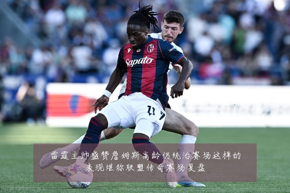 雷霆主帅盛赞詹姆斯高龄仍统治赛场这样的表现堪称联盟传奇赛场复盘